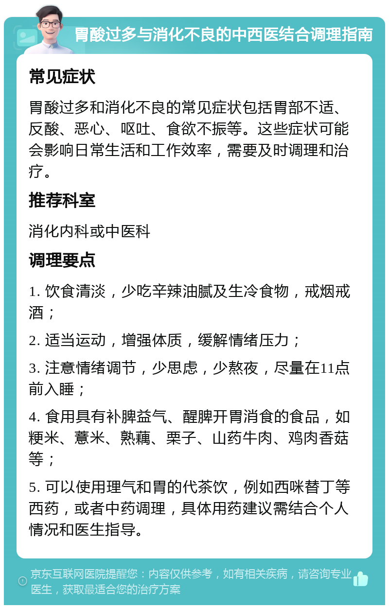 胃酸过多与消化不良的中西医结合调理指南 常见症状 胃酸过多和消化不良的常见症状包括胃部不适、反酸、恶心、呕吐、食欲不振等。这些症状可能会影响日常生活和工作效率，需要及时调理和治疗。 推荐科室 消化内科或中医科 调理要点 1. 饮食清淡，少吃辛辣油腻及生冷食物，戒烟戒酒； 2. 适当运动，增强体质，缓解情绪压力； 3. 注意情绪调节，少思虑，少熬夜，尽量在11点前入睡； 4. 食用具有补脾益气、醒脾开胃消食的食品，如粳米、薏米、熟藕、栗子、山药牛肉、鸡肉香菇等； 5. 可以使用理气和胃的代茶饮，例如西咪替丁等西药，或者中药调理，具体用药建议需结合个人情况和医生指导。