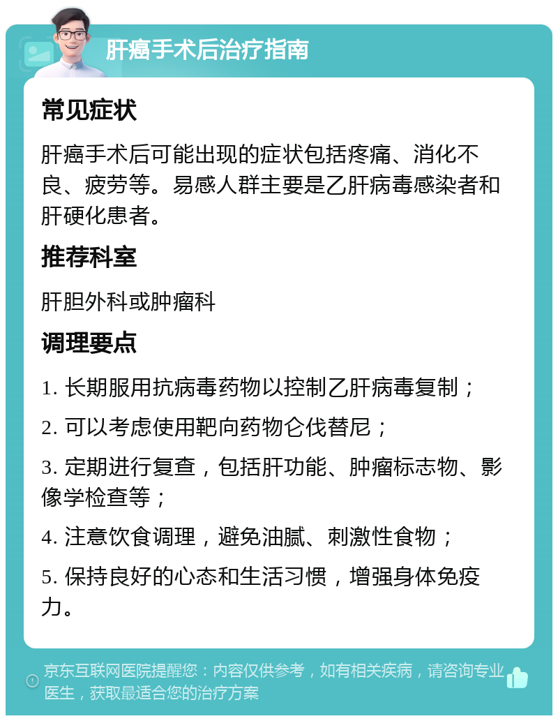 肝癌手术后治疗指南 常见症状 肝癌手术后可能出现的症状包括疼痛、消化不良、疲劳等。易感人群主要是乙肝病毒感染者和肝硬化患者。 推荐科室 肝胆外科或肿瘤科 调理要点 1. 长期服用抗病毒药物以控制乙肝病毒复制； 2. 可以考虑使用靶向药物仑伐替尼； 3. 定期进行复查，包括肝功能、肿瘤标志物、影像学检查等； 4. 注意饮食调理，避免油腻、刺激性食物； 5. 保持良好的心态和生活习惯，增强身体免疫力。