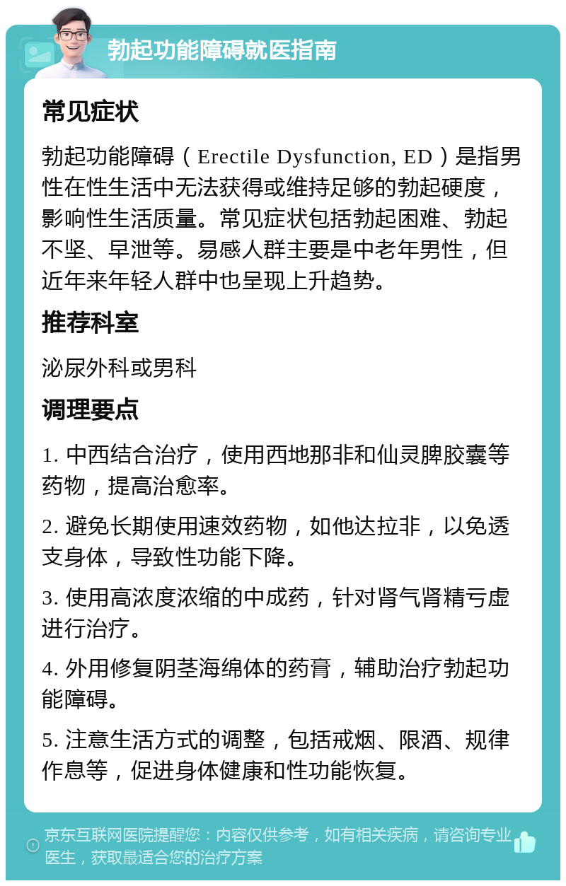 勃起功能障碍就医指南 常见症状 勃起功能障碍（Erectile Dysfunction, ED）是指男性在性生活中无法获得或维持足够的勃起硬度，影响性生活质量。常见症状包括勃起困难、勃起不坚、早泄等。易感人群主要是中老年男性，但近年来年轻人群中也呈现上升趋势。 推荐科室 泌尿外科或男科 调理要点 1. 中西结合治疗，使用西地那非和仙灵脾胶囊等药物，提高治愈率。 2. 避免长期使用速效药物，如他达拉非，以免透支身体，导致性功能下降。 3. 使用高浓度浓缩的中成药，针对肾气肾精亏虚进行治疗。 4. 外用修复阴茎海绵体的药膏，辅助治疗勃起功能障碍。 5. 注意生活方式的调整，包括戒烟、限酒、规律作息等，促进身体健康和性功能恢复。