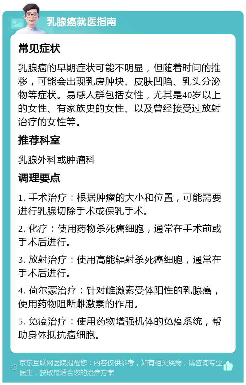 乳腺癌就医指南 常见症状 乳腺癌的早期症状可能不明显，但随着时间的推移，可能会出现乳房肿块、皮肤凹陷、乳头分泌物等症状。易感人群包括女性，尤其是40岁以上的女性、有家族史的女性、以及曾经接受过放射治疗的女性等。 推荐科室 乳腺外科或肿瘤科 调理要点 1. 手术治疗：根据肿瘤的大小和位置，可能需要进行乳腺切除手术或保乳手术。 2. 化疗：使用药物杀死癌细胞，通常在手术前或手术后进行。 3. 放射治疗：使用高能辐射杀死癌细胞，通常在手术后进行。 4. 荷尔蒙治疗：针对雌激素受体阳性的乳腺癌，使用药物阻断雌激素的作用。 5. 免疫治疗：使用药物增强机体的免疫系统，帮助身体抵抗癌细胞。