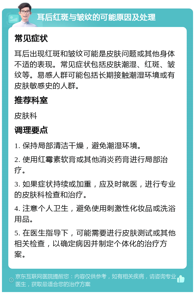 耳后红斑与皱纹的可能原因及处理 常见症状 耳后出现红斑和皱纹可能是皮肤问题或其他身体不适的表现。常见症状包括皮肤潮湿、红斑、皱纹等。易感人群可能包括长期接触潮湿环境或有皮肤敏感史的人群。 推荐科室 皮肤科 调理要点 1. 保持局部清洁干燥，避免潮湿环境。 2. 使用红霉素软膏或其他消炎药膏进行局部治疗。 3. 如果症状持续或加重，应及时就医，进行专业的皮肤科检查和治疗。 4. 注意个人卫生，避免使用刺激性化妆品或洗浴用品。 5. 在医生指导下，可能需要进行皮肤测试或其他相关检查，以确定病因并制定个体化的治疗方案。