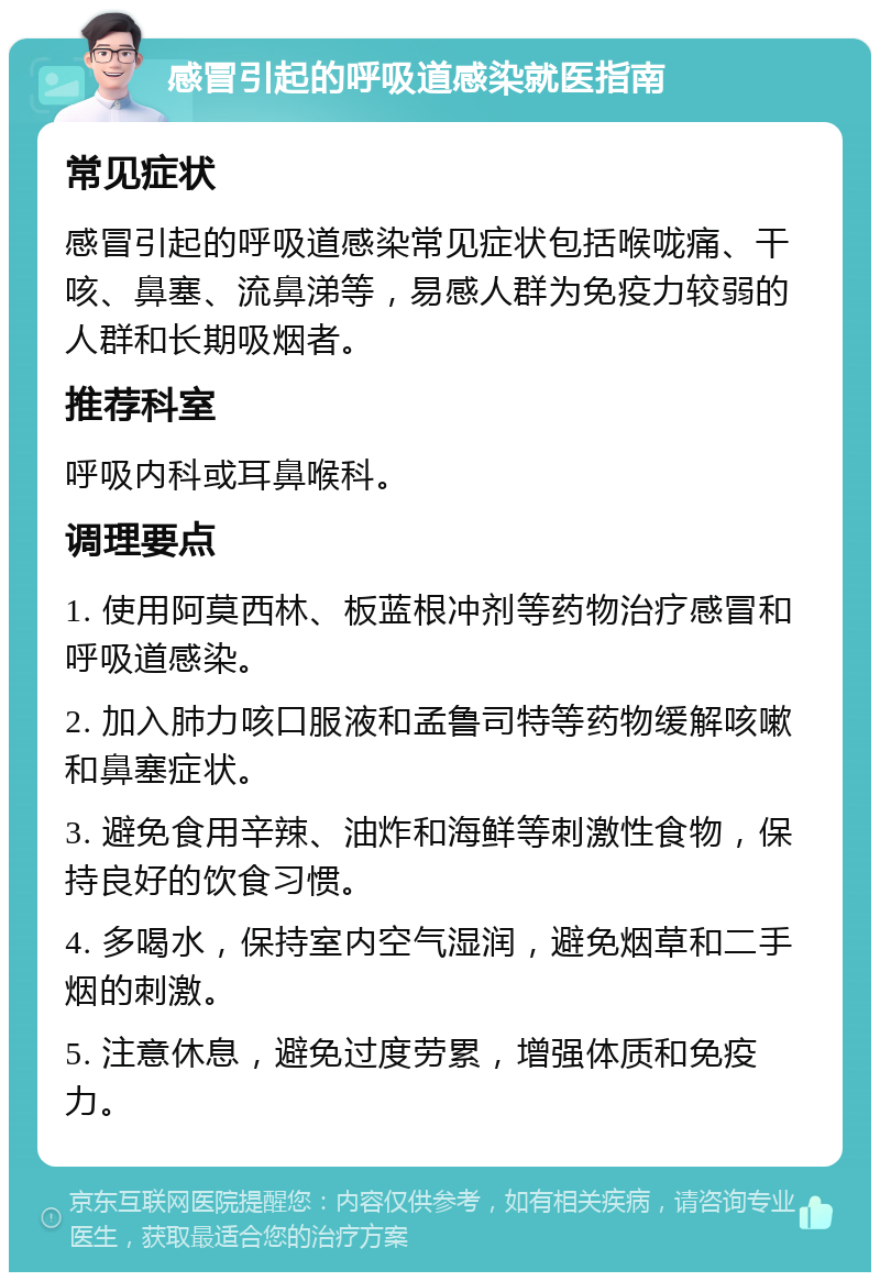 感冒引起的呼吸道感染就医指南 常见症状 感冒引起的呼吸道感染常见症状包括喉咙痛、干咳、鼻塞、流鼻涕等，易感人群为免疫力较弱的人群和长期吸烟者。 推荐科室 呼吸内科或耳鼻喉科。 调理要点 1. 使用阿莫西林、板蓝根冲剂等药物治疗感冒和呼吸道感染。 2. 加入肺力咳口服液和孟鲁司特等药物缓解咳嗽和鼻塞症状。 3. 避免食用辛辣、油炸和海鲜等刺激性食物，保持良好的饮食习惯。 4. 多喝水，保持室内空气湿润，避免烟草和二手烟的刺激。 5. 注意休息，避免过度劳累，增强体质和免疫力。