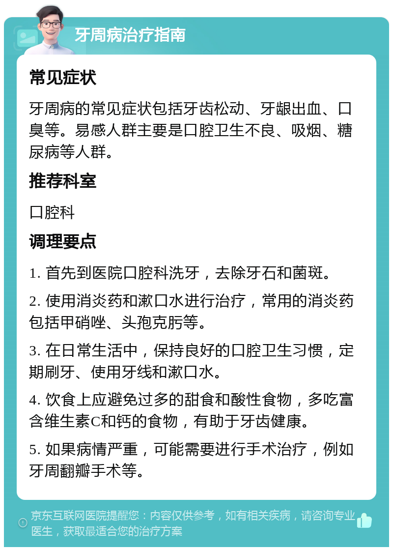 牙周病治疗指南 常见症状 牙周病的常见症状包括牙齿松动、牙龈出血、口臭等。易感人群主要是口腔卫生不良、吸烟、糖尿病等人群。 推荐科室 口腔科 调理要点 1. 首先到医院口腔科洗牙，去除牙石和菌斑。 2. 使用消炎药和漱口水进行治疗，常用的消炎药包括甲硝唑、头孢克肟等。 3. 在日常生活中，保持良好的口腔卫生习惯，定期刷牙、使用牙线和漱口水。 4. 饮食上应避免过多的甜食和酸性食物，多吃富含维生素C和钙的食物，有助于牙齿健康。 5. 如果病情严重，可能需要进行手术治疗，例如牙周翻瓣手术等。