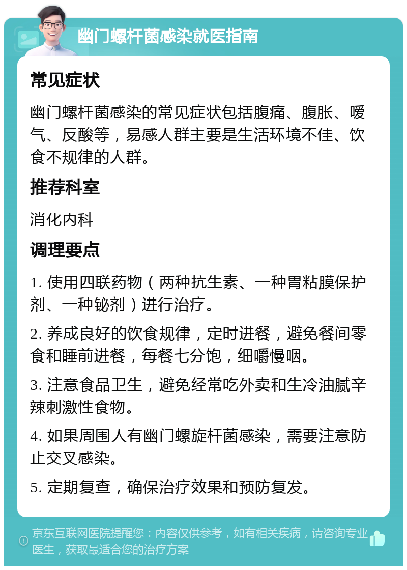 幽门螺杆菌感染就医指南 常见症状 幽门螺杆菌感染的常见症状包括腹痛、腹胀、嗳气、反酸等，易感人群主要是生活环境不佳、饮食不规律的人群。 推荐科室 消化内科 调理要点 1. 使用四联药物（两种抗生素、一种胃粘膜保护剂、一种铋剂）进行治疗。 2. 养成良好的饮食规律，定时进餐，避免餐间零食和睡前进餐，每餐七分饱，细嚼慢咽。 3. 注意食品卫生，避免经常吃外卖和生冷油腻辛辣刺激性食物。 4. 如果周围人有幽门螺旋杆菌感染，需要注意防止交叉感染。 5. 定期复查，确保治疗效果和预防复发。