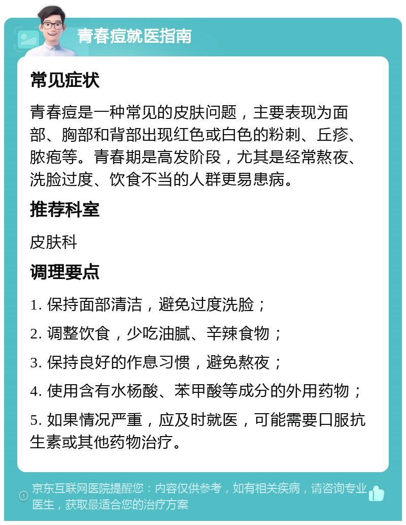 青春痘就医指南 常见症状 青春痘是一种常见的皮肤问题，主要表现为面部、胸部和背部出现红色或白色的粉刺、丘疹、脓疱等。青春期是高发阶段，尤其是经常熬夜、洗脸过度、饮食不当的人群更易患病。 推荐科室 皮肤科 调理要点 1. 保持面部清洁，避免过度洗脸； 2. 调整饮食，少吃油腻、辛辣食物； 3. 保持良好的作息习惯，避免熬夜； 4. 使用含有水杨酸、苯甲酸等成分的外用药物； 5. 如果情况严重，应及时就医，可能需要口服抗生素或其他药物治疗。