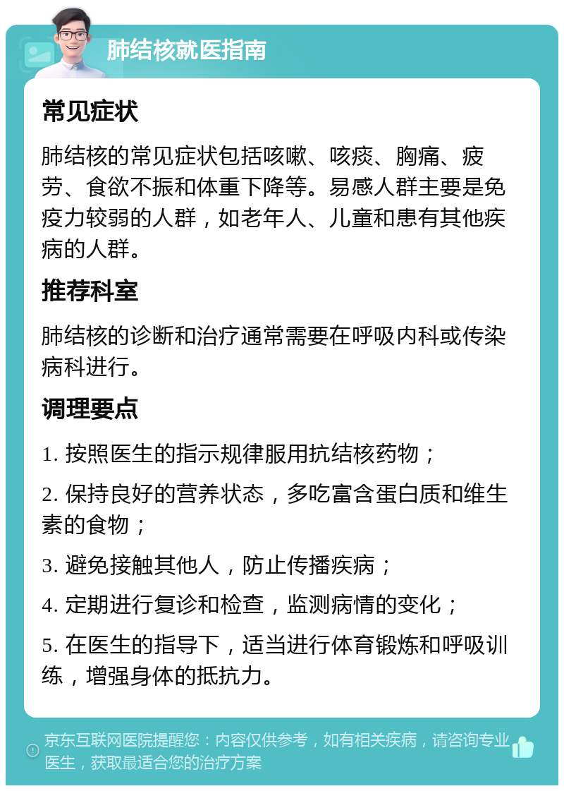 肺结核就医指南 常见症状 肺结核的常见症状包括咳嗽、咳痰、胸痛、疲劳、食欲不振和体重下降等。易感人群主要是免疫力较弱的人群，如老年人、儿童和患有其他疾病的人群。 推荐科室 肺结核的诊断和治疗通常需要在呼吸内科或传染病科进行。 调理要点 1. 按照医生的指示规律服用抗结核药物； 2. 保持良好的营养状态，多吃富含蛋白质和维生素的食物； 3. 避免接触其他人，防止传播疾病； 4. 定期进行复诊和检查，监测病情的变化； 5. 在医生的指导下，适当进行体育锻炼和呼吸训练，增强身体的抵抗力。