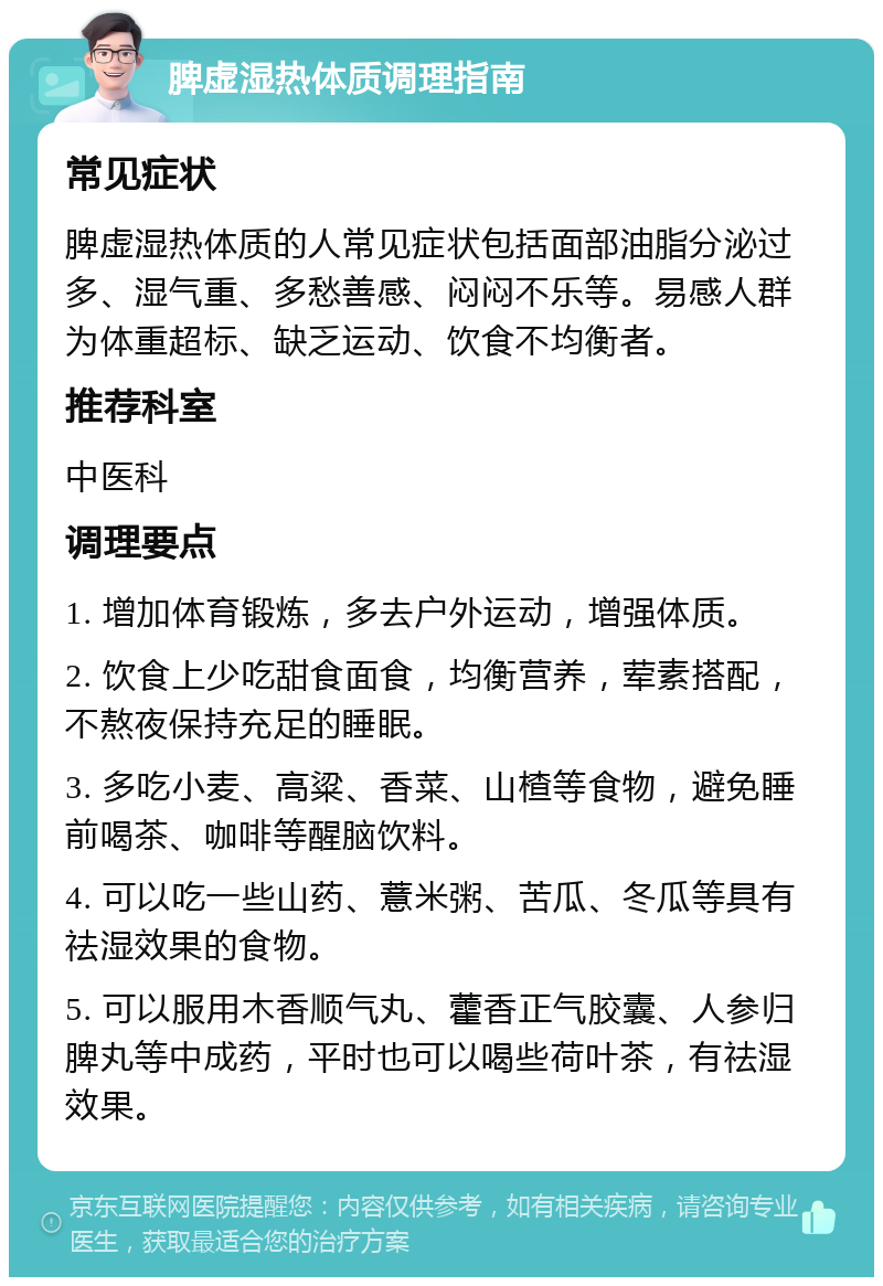 脾虚湿热体质调理指南 常见症状 脾虚湿热体质的人常见症状包括面部油脂分泌过多、湿气重、多愁善感、闷闷不乐等。易感人群为体重超标、缺乏运动、饮食不均衡者。 推荐科室 中医科 调理要点 1. 增加体育锻炼，多去户外运动，增强体质。 2. 饮食上少吃甜食面食，均衡营养，荤素搭配，不熬夜保持充足的睡眠。 3. 多吃小麦、高粱、香菜、山楂等食物，避免睡前喝茶、咖啡等醒脑饮料。 4. 可以吃一些山药、薏米粥、苦瓜、冬瓜等具有祛湿效果的食物。 5. 可以服用木香顺气丸、藿香正气胶囊、人参归脾丸等中成药，平时也可以喝些荷叶茶，有祛湿效果。