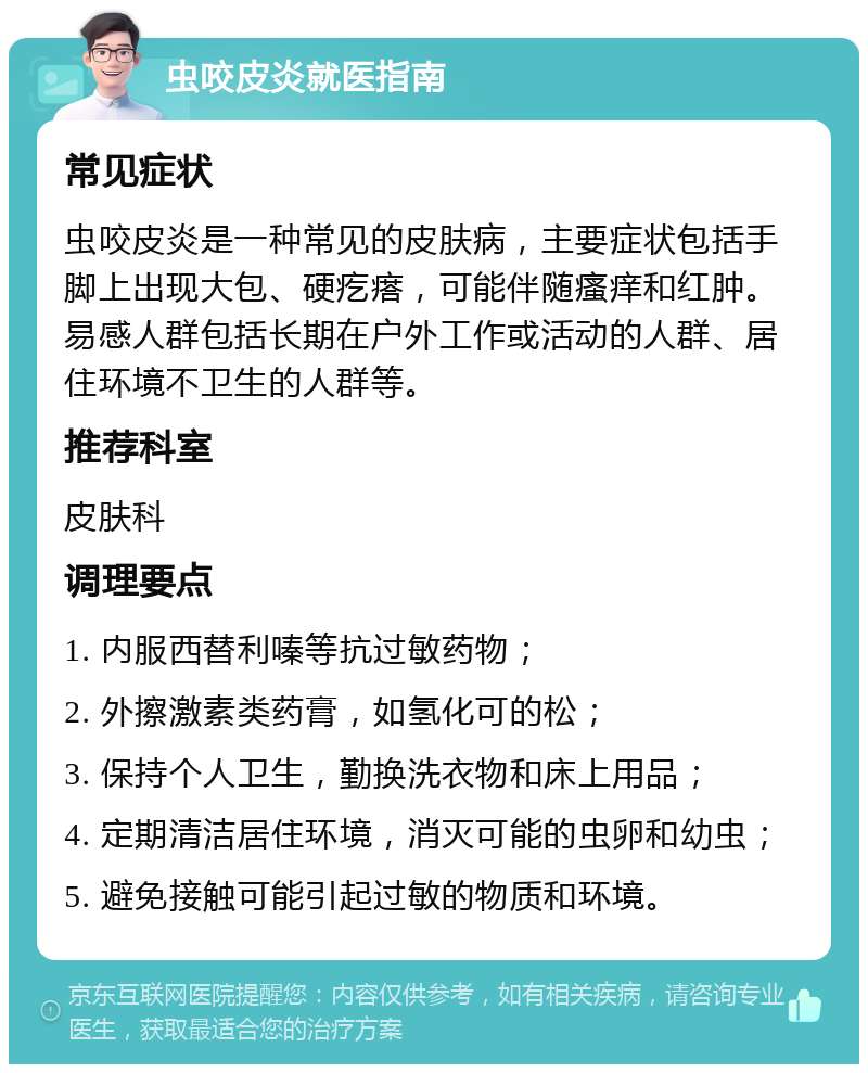 虫咬皮炎就医指南 常见症状 虫咬皮炎是一种常见的皮肤病，主要症状包括手脚上出现大包、硬疙瘩，可能伴随瘙痒和红肿。易感人群包括长期在户外工作或活动的人群、居住环境不卫生的人群等。 推荐科室 皮肤科 调理要点 1. 内服西替利嗪等抗过敏药物； 2. 外擦激素类药膏，如氢化可的松； 3. 保持个人卫生，勤换洗衣物和床上用品； 4. 定期清洁居住环境，消灭可能的虫卵和幼虫； 5. 避免接触可能引起过敏的物质和环境。