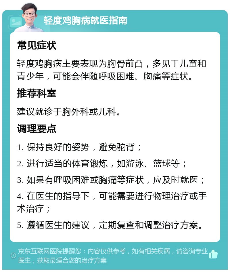 轻度鸡胸病就医指南 常见症状 轻度鸡胸病主要表现为胸骨前凸，多见于儿童和青少年，可能会伴随呼吸困难、胸痛等症状。 推荐科室 建议就诊于胸外科或儿科。 调理要点 1. 保持良好的姿势，避免驼背； 2. 进行适当的体育锻炼，如游泳、篮球等； 3. 如果有呼吸困难或胸痛等症状，应及时就医； 4. 在医生的指导下，可能需要进行物理治疗或手术治疗； 5. 遵循医生的建议，定期复查和调整治疗方案。