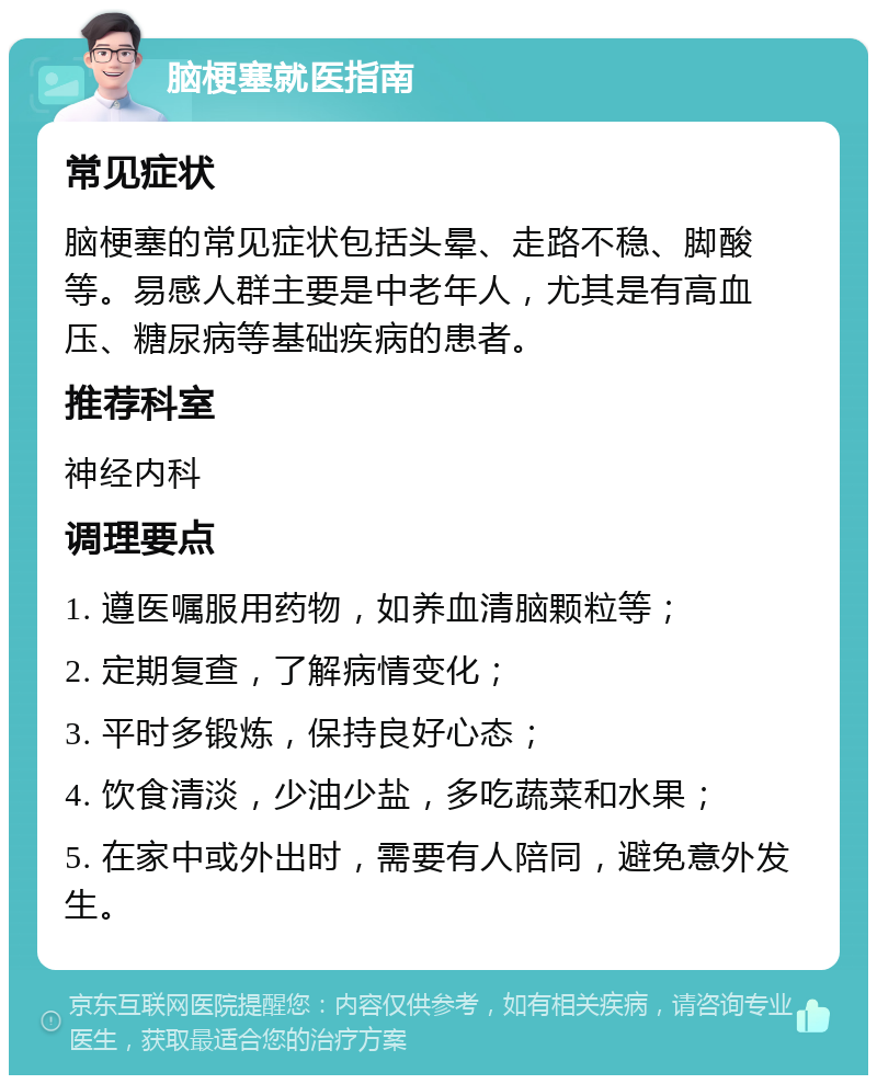 脑梗塞就医指南 常见症状 脑梗塞的常见症状包括头晕、走路不稳、脚酸等。易感人群主要是中老年人，尤其是有高血压、糖尿病等基础疾病的患者。 推荐科室 神经内科 调理要点 1. 遵医嘱服用药物，如养血清脑颗粒等； 2. 定期复查，了解病情变化； 3. 平时多锻炼，保持良好心态； 4. 饮食清淡，少油少盐，多吃蔬菜和水果； 5. 在家中或外出时，需要有人陪同，避免意外发生。