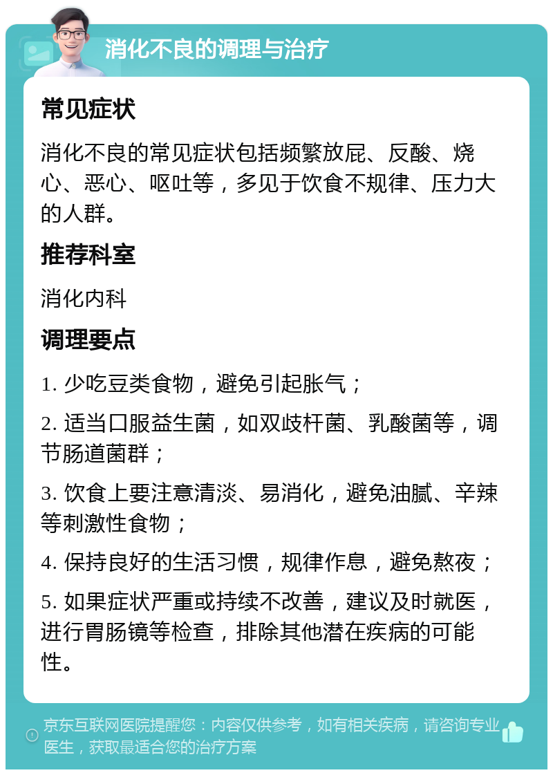 消化不良的调理与治疗 常见症状 消化不良的常见症状包括频繁放屁、反酸、烧心、恶心、呕吐等，多见于饮食不规律、压力大的人群。 推荐科室 消化内科 调理要点 1. 少吃豆类食物，避免引起胀气； 2. 适当口服益生菌，如双歧杆菌、乳酸菌等，调节肠道菌群； 3. 饮食上要注意清淡、易消化，避免油腻、辛辣等刺激性食物； 4. 保持良好的生活习惯，规律作息，避免熬夜； 5. 如果症状严重或持续不改善，建议及时就医，进行胃肠镜等检查，排除其他潜在疾病的可能性。