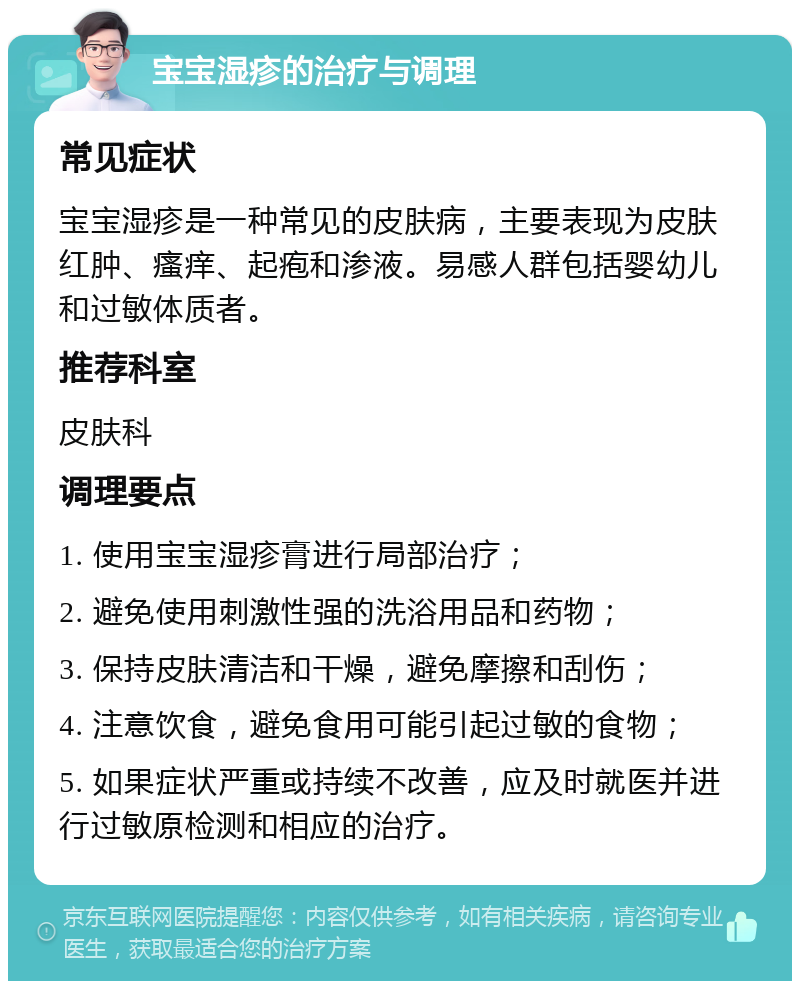 宝宝湿疹的治疗与调理 常见症状 宝宝湿疹是一种常见的皮肤病，主要表现为皮肤红肿、瘙痒、起疱和渗液。易感人群包括婴幼儿和过敏体质者。 推荐科室 皮肤科 调理要点 1. 使用宝宝湿疹膏进行局部治疗； 2. 避免使用刺激性强的洗浴用品和药物； 3. 保持皮肤清洁和干燥，避免摩擦和刮伤； 4. 注意饮食，避免食用可能引起过敏的食物； 5. 如果症状严重或持续不改善，应及时就医并进行过敏原检测和相应的治疗。