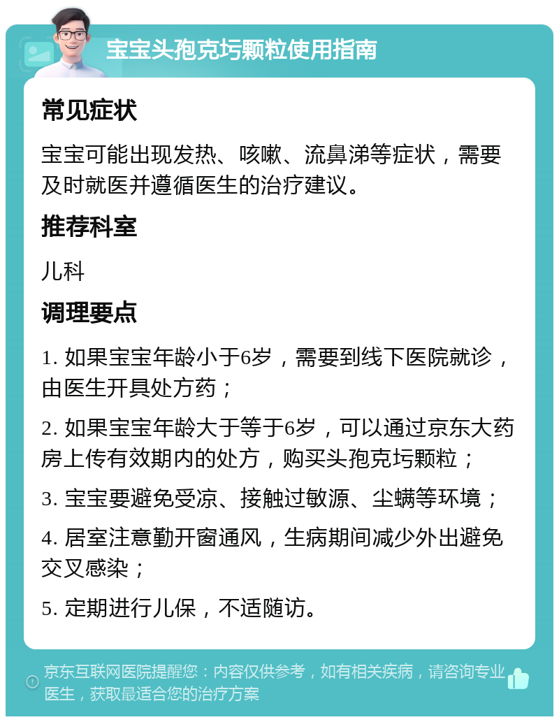 宝宝头孢克圬颗粒使用指南 常见症状 宝宝可能出现发热、咳嗽、流鼻涕等症状，需要及时就医并遵循医生的治疗建议。 推荐科室 儿科 调理要点 1. 如果宝宝年龄小于6岁，需要到线下医院就诊，由医生开具处方药； 2. 如果宝宝年龄大于等于6岁，可以通过京东大药房上传有效期内的处方，购买头孢克圬颗粒； 3. 宝宝要避免受凉、接触过敏源、尘螨等环境； 4. 居室注意勤开窗通风，生病期间减少外出避免交叉感染； 5. 定期进行儿保，不适随访。