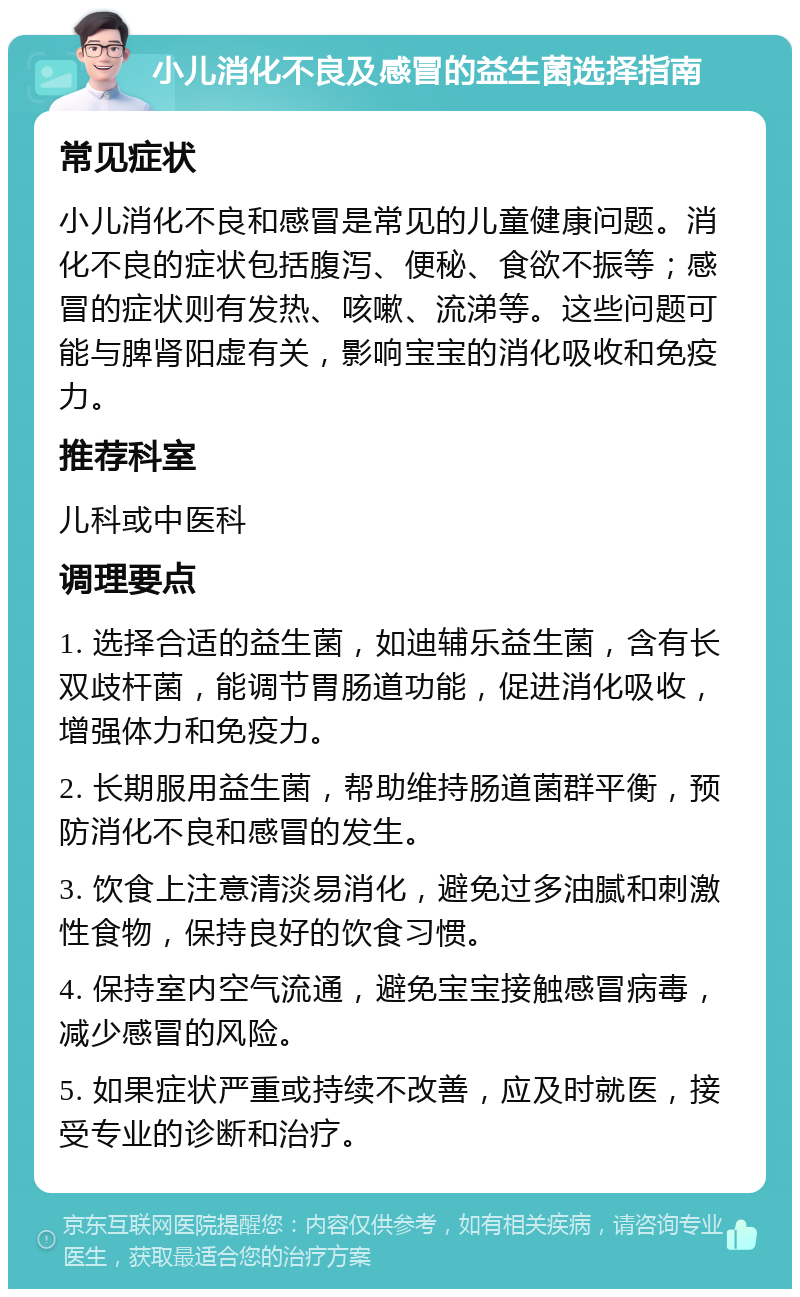 小儿消化不良及感冒的益生菌选择指南 常见症状 小儿消化不良和感冒是常见的儿童健康问题。消化不良的症状包括腹泻、便秘、食欲不振等；感冒的症状则有发热、咳嗽、流涕等。这些问题可能与脾肾阳虚有关，影响宝宝的消化吸收和免疫力。 推荐科室 儿科或中医科 调理要点 1. 选择合适的益生菌，如迪辅乐益生菌，含有长双歧杆菌，能调节胃肠道功能，促进消化吸收，增强体力和免疫力。 2. 长期服用益生菌，帮助维持肠道菌群平衡，预防消化不良和感冒的发生。 3. 饮食上注意清淡易消化，避免过多油腻和刺激性食物，保持良好的饮食习惯。 4. 保持室内空气流通，避免宝宝接触感冒病毒，减少感冒的风险。 5. 如果症状严重或持续不改善，应及时就医，接受专业的诊断和治疗。