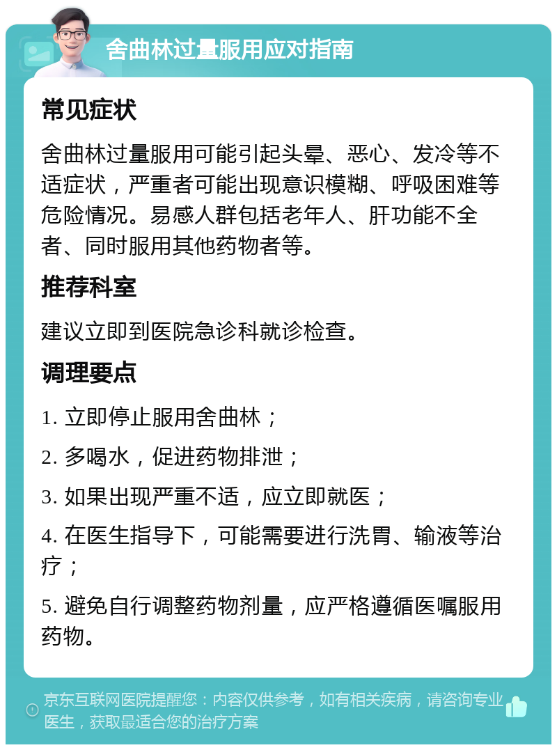 舍曲林过量服用应对指南 常见症状 舍曲林过量服用可能引起头晕、恶心、发冷等不适症状，严重者可能出现意识模糊、呼吸困难等危险情况。易感人群包括老年人、肝功能不全者、同时服用其他药物者等。 推荐科室 建议立即到医院急诊科就诊检查。 调理要点 1. 立即停止服用舍曲林； 2. 多喝水，促进药物排泄； 3. 如果出现严重不适，应立即就医； 4. 在医生指导下，可能需要进行洗胃、输液等治疗； 5. 避免自行调整药物剂量，应严格遵循医嘱服用药物。