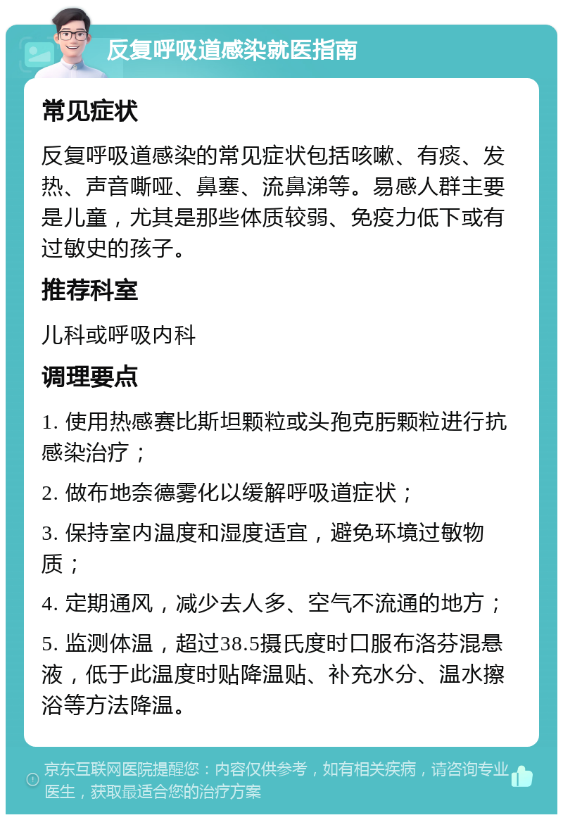 反复呼吸道感染就医指南 常见症状 反复呼吸道感染的常见症状包括咳嗽、有痰、发热、声音嘶哑、鼻塞、流鼻涕等。易感人群主要是儿童，尤其是那些体质较弱、免疫力低下或有过敏史的孩子。 推荐科室 儿科或呼吸内科 调理要点 1. 使用热感赛比斯坦颗粒或头孢克肟颗粒进行抗感染治疗； 2. 做布地奈德雾化以缓解呼吸道症状； 3. 保持室内温度和湿度适宜，避免环境过敏物质； 4. 定期通风，减少去人多、空气不流通的地方； 5. 监测体温，超过38.5摄氏度时口服布洛芬混悬液，低于此温度时贴降温贴、补充水分、温水擦浴等方法降温。