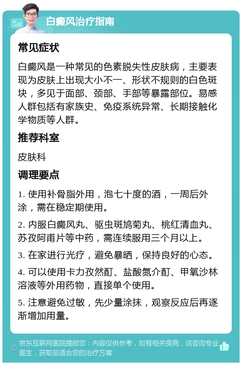 白癜风治疗指南 常见症状 白癜风是一种常见的色素脱失性皮肤病，主要表现为皮肤上出现大小不一、形状不规则的白色斑块，多见于面部、颈部、手部等暴露部位。易感人群包括有家族史、免疫系统异常、长期接触化学物质等人群。 推荐科室 皮肤科 调理要点 1. 使用补骨脂外用，泡七十度的酒，一周后外涂，需在稳定期使用。 2. 内服白癜风丸、驱虫斑鸠菊丸、桃红清血丸、苏孜阿甫片等中药，需连续服用三个月以上。 3. 在家进行光疗，避免暴晒，保持良好的心态。 4. 可以使用卡力孜然酊、盐酸氮介酊、甲氧沙林溶液等外用药物，直接单个使用。 5. 注意避免过敏，先少量涂抹，观察反应后再逐渐增加用量。