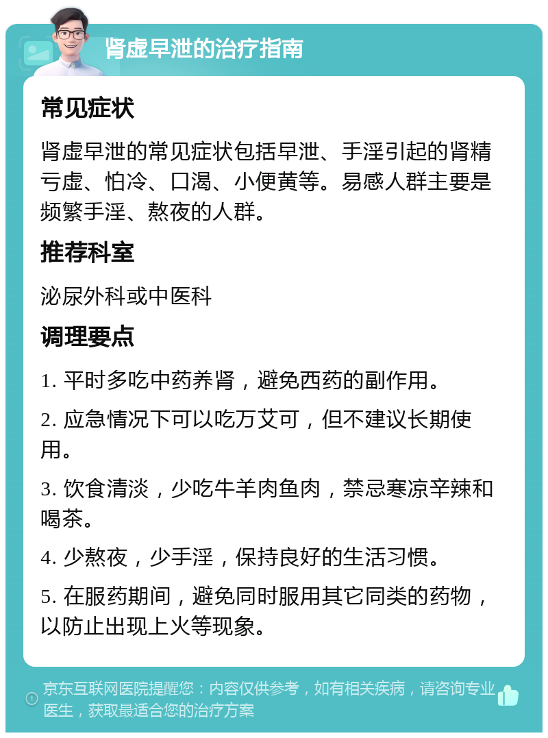 肾虚早泄的治疗指南 常见症状 肾虚早泄的常见症状包括早泄、手淫引起的肾精亏虚、怕冷、口渴、小便黄等。易感人群主要是频繁手淫、熬夜的人群。 推荐科室 泌尿外科或中医科 调理要点 1. 平时多吃中药养肾，避免西药的副作用。 2. 应急情况下可以吃万艾可，但不建议长期使用。 3. 饮食清淡，少吃牛羊肉鱼肉，禁忌寒凉辛辣和喝茶。 4. 少熬夜，少手淫，保持良好的生活习惯。 5. 在服药期间，避免同时服用其它同类的药物，以防止出现上火等现象。