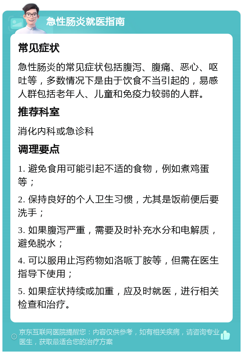 急性肠炎就医指南 常见症状 急性肠炎的常见症状包括腹泻、腹痛、恶心、呕吐等，多数情况下是由于饮食不当引起的，易感人群包括老年人、儿童和免疫力较弱的人群。 推荐科室 消化内科或急诊科 调理要点 1. 避免食用可能引起不适的食物，例如煮鸡蛋等； 2. 保持良好的个人卫生习惯，尤其是饭前便后要洗手； 3. 如果腹泻严重，需要及时补充水分和电解质，避免脱水； 4. 可以服用止泻药物如洛哌丁胺等，但需在医生指导下使用； 5. 如果症状持续或加重，应及时就医，进行相关检查和治疗。