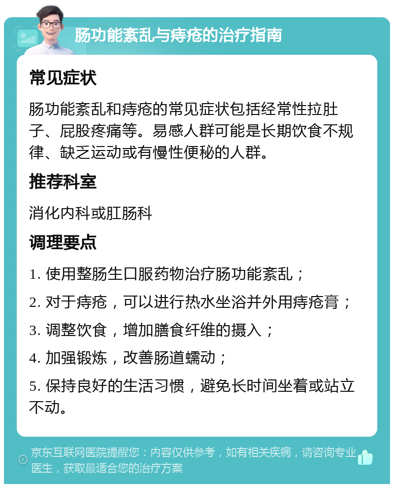 肠功能紊乱与痔疮的治疗指南 常见症状 肠功能紊乱和痔疮的常见症状包括经常性拉肚子、屁股疼痛等。易感人群可能是长期饮食不规律、缺乏运动或有慢性便秘的人群。 推荐科室 消化内科或肛肠科 调理要点 1. 使用整肠生口服药物治疗肠功能紊乱； 2. 对于痔疮，可以进行热水坐浴并外用痔疮膏； 3. 调整饮食，增加膳食纤维的摄入； 4. 加强锻炼，改善肠道蠕动； 5. 保持良好的生活习惯，避免长时间坐着或站立不动。