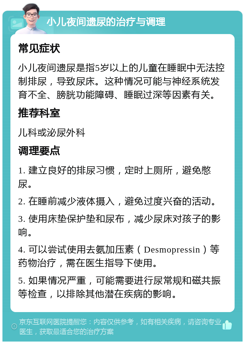 小儿夜间遗尿的治疗与调理 常见症状 小儿夜间遗尿是指5岁以上的儿童在睡眠中无法控制排尿，导致尿床。这种情况可能与神经系统发育不全、膀胱功能障碍、睡眠过深等因素有关。 推荐科室 儿科或泌尿外科 调理要点 1. 建立良好的排尿习惯，定时上厕所，避免憋尿。 2. 在睡前减少液体摄入，避免过度兴奋的活动。 3. 使用床垫保护垫和尿布，减少尿床对孩子的影响。 4. 可以尝试使用去氨加压素（Desmopressin）等药物治疗，需在医生指导下使用。 5. 如果情况严重，可能需要进行尿常规和磁共振等检查，以排除其他潜在疾病的影响。