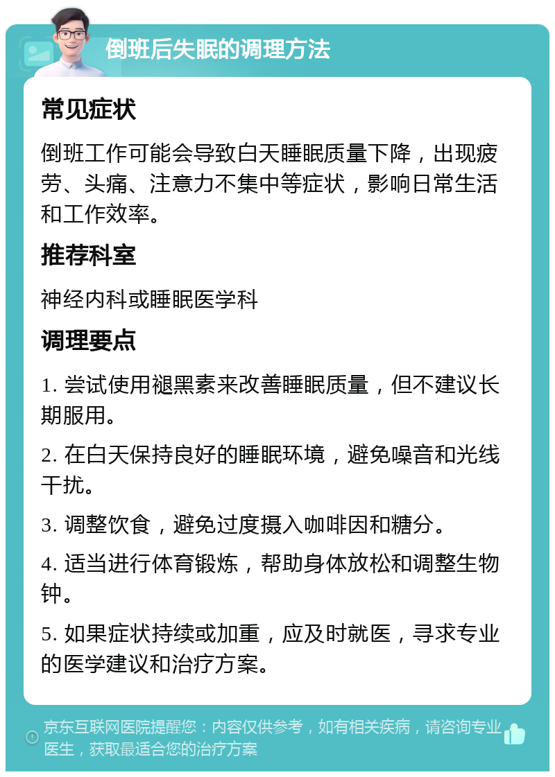 倒班后失眠的调理方法 常见症状 倒班工作可能会导致白天睡眠质量下降，出现疲劳、头痛、注意力不集中等症状，影响日常生活和工作效率。 推荐科室 神经内科或睡眠医学科 调理要点 1. 尝试使用褪黑素来改善睡眠质量，但不建议长期服用。 2. 在白天保持良好的睡眠环境，避免噪音和光线干扰。 3. 调整饮食，避免过度摄入咖啡因和糖分。 4. 适当进行体育锻炼，帮助身体放松和调整生物钟。 5. 如果症状持续或加重，应及时就医，寻求专业的医学建议和治疗方案。