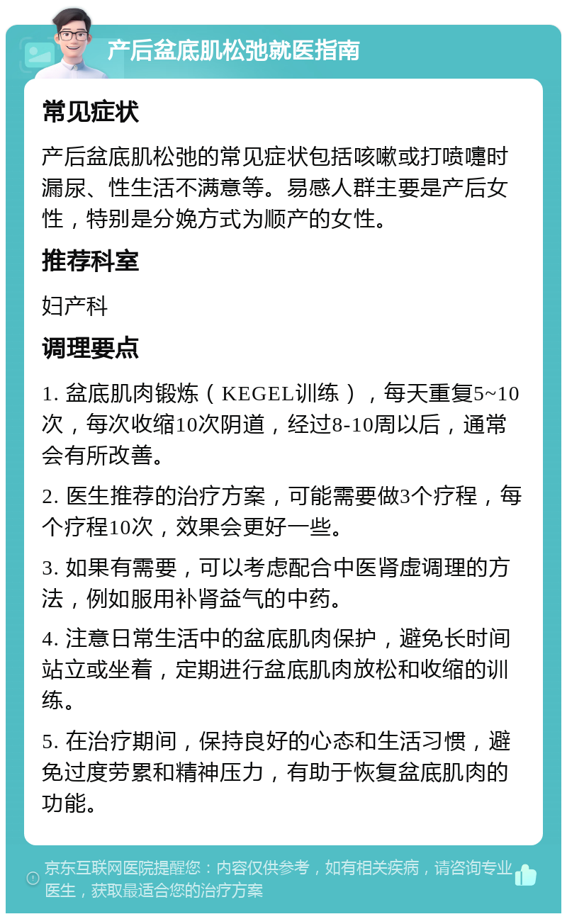 产后盆底肌松弛就医指南 常见症状 产后盆底肌松弛的常见症状包括咳嗽或打喷嚏时漏尿、性生活不满意等。易感人群主要是产后女性，特别是分娩方式为顺产的女性。 推荐科室 妇产科 调理要点 1. 盆底肌肉锻炼（KEGEL训练），每天重复5~10次，每次收缩10次阴道，经过8-10周以后，通常会有所改善。 2. 医生推荐的治疗方案，可能需要做3个疗程，每个疗程10次，效果会更好一些。 3. 如果有需要，可以考虑配合中医肾虚调理的方法，例如服用补肾益气的中药。 4. 注意日常生活中的盆底肌肉保护，避免长时间站立或坐着，定期进行盆底肌肉放松和收缩的训练。 5. 在治疗期间，保持良好的心态和生活习惯，避免过度劳累和精神压力，有助于恢复盆底肌肉的功能。