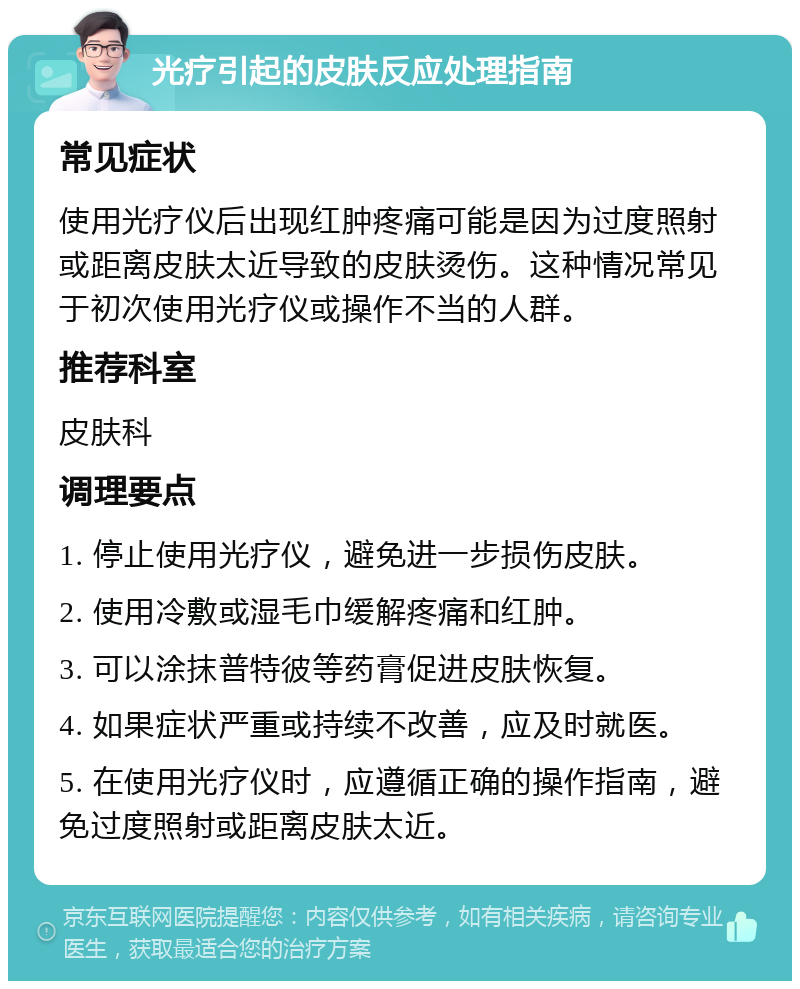 光疗引起的皮肤反应处理指南 常见症状 使用光疗仪后出现红肿疼痛可能是因为过度照射或距离皮肤太近导致的皮肤烫伤。这种情况常见于初次使用光疗仪或操作不当的人群。 推荐科室 皮肤科 调理要点 1. 停止使用光疗仪，避免进一步损伤皮肤。 2. 使用冷敷或湿毛巾缓解疼痛和红肿。 3. 可以涂抹普特彼等药膏促进皮肤恢复。 4. 如果症状严重或持续不改善，应及时就医。 5. 在使用光疗仪时，应遵循正确的操作指南，避免过度照射或距离皮肤太近。