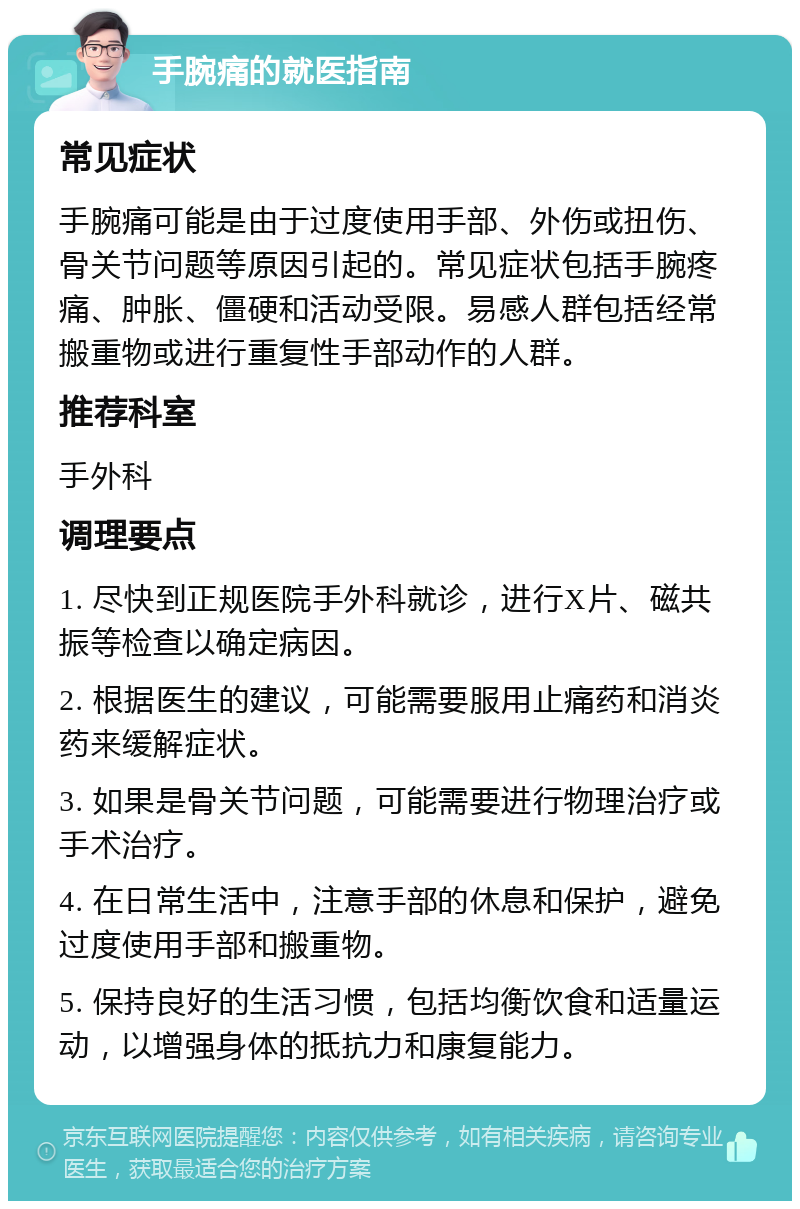 手腕痛的就医指南 常见症状 手腕痛可能是由于过度使用手部、外伤或扭伤、骨关节问题等原因引起的。常见症状包括手腕疼痛、肿胀、僵硬和活动受限。易感人群包括经常搬重物或进行重复性手部动作的人群。 推荐科室 手外科 调理要点 1. 尽快到正规医院手外科就诊，进行X片、磁共振等检查以确定病因。 2. 根据医生的建议，可能需要服用止痛药和消炎药来缓解症状。 3. 如果是骨关节问题，可能需要进行物理治疗或手术治疗。 4. 在日常生活中，注意手部的休息和保护，避免过度使用手部和搬重物。 5. 保持良好的生活习惯，包括均衡饮食和适量运动，以增强身体的抵抗力和康复能力。