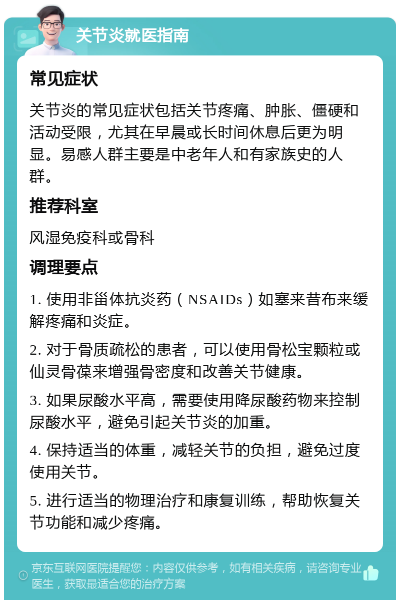 关节炎就医指南 常见症状 关节炎的常见症状包括关节疼痛、肿胀、僵硬和活动受限，尤其在早晨或长时间休息后更为明显。易感人群主要是中老年人和有家族史的人群。 推荐科室 风湿免疫科或骨科 调理要点 1. 使用非甾体抗炎药（NSAIDs）如塞来昔布来缓解疼痛和炎症。 2. 对于骨质疏松的患者，可以使用骨松宝颗粒或仙灵骨葆来增强骨密度和改善关节健康。 3. 如果尿酸水平高，需要使用降尿酸药物来控制尿酸水平，避免引起关节炎的加重。 4. 保持适当的体重，减轻关节的负担，避免过度使用关节。 5. 进行适当的物理治疗和康复训练，帮助恢复关节功能和减少疼痛。