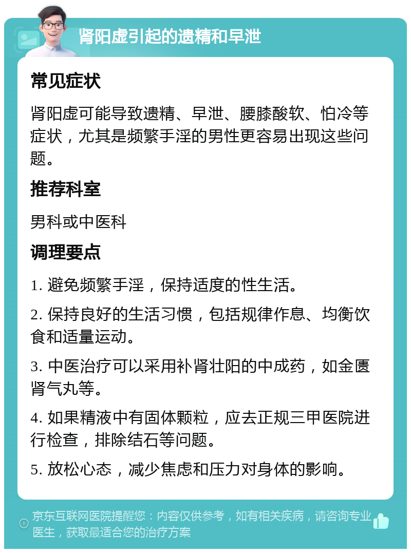 肾阳虚引起的遗精和早泄 常见症状 肾阳虚可能导致遗精、早泄、腰膝酸软、怕冷等症状，尤其是频繁手淫的男性更容易出现这些问题。 推荐科室 男科或中医科 调理要点 1. 避免频繁手淫，保持适度的性生活。 2. 保持良好的生活习惯，包括规律作息、均衡饮食和适量运动。 3. 中医治疗可以采用补肾壮阳的中成药，如金匮肾气丸等。 4. 如果精液中有固体颗粒，应去正规三甲医院进行检查，排除结石等问题。 5. 放松心态，减少焦虑和压力对身体的影响。