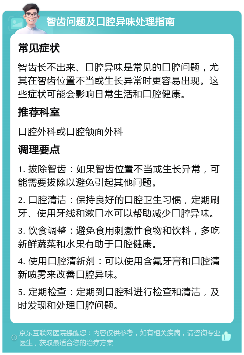 智齿问题及口腔异味处理指南 常见症状 智齿长不出来、口腔异味是常见的口腔问题，尤其在智齿位置不当或生长异常时更容易出现。这些症状可能会影响日常生活和口腔健康。 推荐科室 口腔外科或口腔颌面外科 调理要点 1. 拔除智齿：如果智齿位置不当或生长异常，可能需要拔除以避免引起其他问题。 2. 口腔清洁：保持良好的口腔卫生习惯，定期刷牙、使用牙线和漱口水可以帮助减少口腔异味。 3. 饮食调整：避免食用刺激性食物和饮料，多吃新鲜蔬菜和水果有助于口腔健康。 4. 使用口腔清新剂：可以使用含氟牙膏和口腔清新喷雾来改善口腔异味。 5. 定期检查：定期到口腔科进行检查和清洁，及时发现和处理口腔问题。