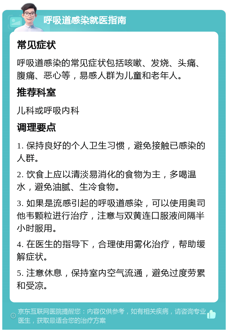 呼吸道感染就医指南 常见症状 呼吸道感染的常见症状包括咳嗽、发烧、头痛、腹痛、恶心等，易感人群为儿童和老年人。 推荐科室 儿科或呼吸内科 调理要点 1. 保持良好的个人卫生习惯，避免接触已感染的人群。 2. 饮食上应以清淡易消化的食物为主，多喝温水，避免油腻、生冷食物。 3. 如果是流感引起的呼吸道感染，可以使用奥司他韦颗粒进行治疗，注意与双黄连口服液间隔半小时服用。 4. 在医生的指导下，合理使用雾化治疗，帮助缓解症状。 5. 注意休息，保持室内空气流通，避免过度劳累和受凉。