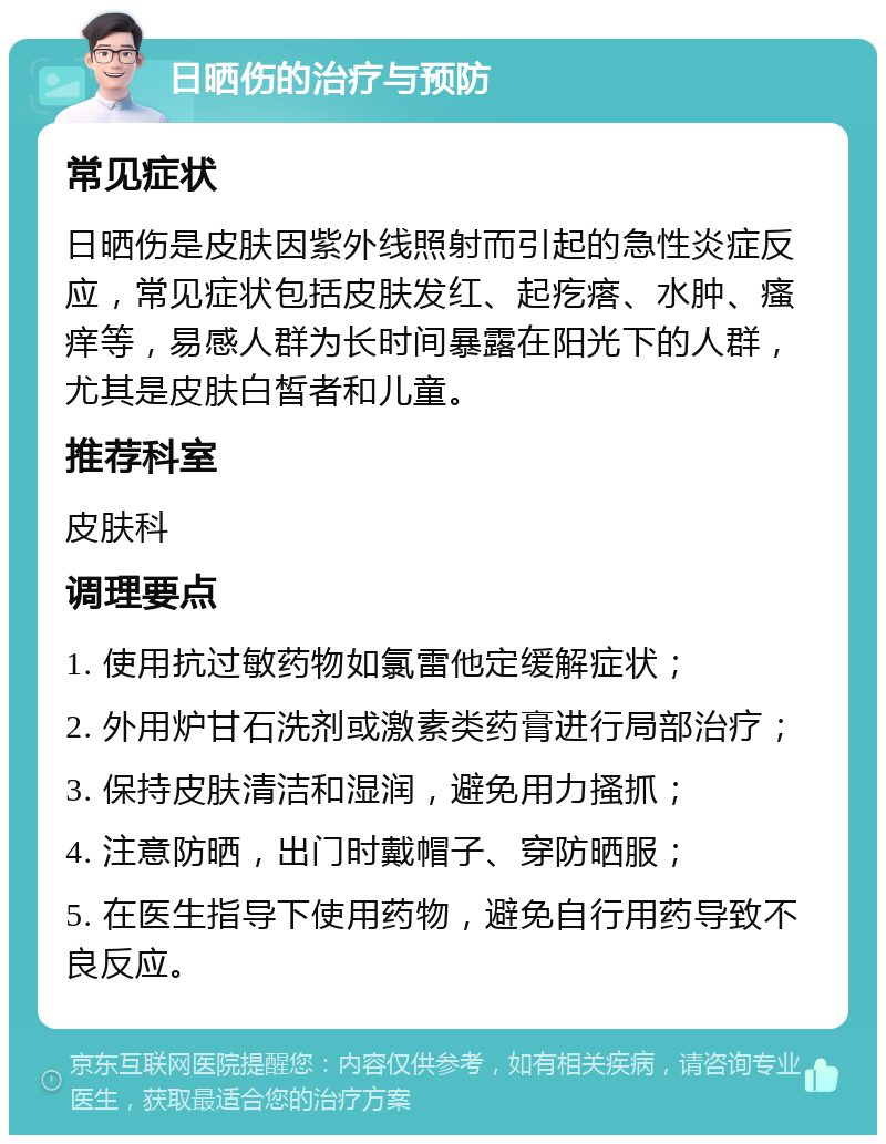 日晒伤的治疗与预防 常见症状 日晒伤是皮肤因紫外线照射而引起的急性炎症反应，常见症状包括皮肤发红、起疙瘩、水肿、瘙痒等，易感人群为长时间暴露在阳光下的人群，尤其是皮肤白皙者和儿童。 推荐科室 皮肤科 调理要点 1. 使用抗过敏药物如氯雷他定缓解症状； 2. 外用炉甘石洗剂或激素类药膏进行局部治疗； 3. 保持皮肤清洁和湿润，避免用力搔抓； 4. 注意防晒，出门时戴帽子、穿防晒服； 5. 在医生指导下使用药物，避免自行用药导致不良反应。