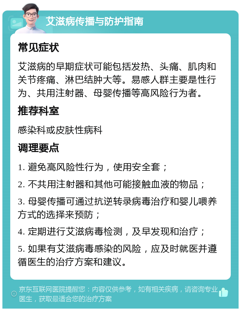 艾滋病传播与防护指南 常见症状 艾滋病的早期症状可能包括发热、头痛、肌肉和关节疼痛、淋巴结肿大等。易感人群主要是性行为、共用注射器、母婴传播等高风险行为者。 推荐科室 感染科或皮肤性病科 调理要点 1. 避免高风险性行为，使用安全套； 2. 不共用注射器和其他可能接触血液的物品； 3. 母婴传播可通过抗逆转录病毒治疗和婴儿喂养方式的选择来预防； 4. 定期进行艾滋病毒检测，及早发现和治疗； 5. 如果有艾滋病毒感染的风险，应及时就医并遵循医生的治疗方案和建议。