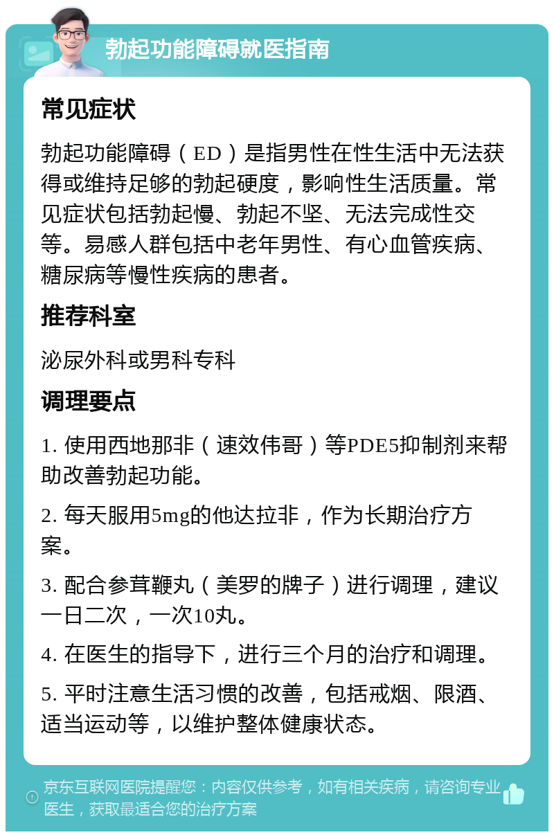 勃起功能障碍就医指南 常见症状 勃起功能障碍（ED）是指男性在性生活中无法获得或维持足够的勃起硬度，影响性生活质量。常见症状包括勃起慢、勃起不坚、无法完成性交等。易感人群包括中老年男性、有心血管疾病、糖尿病等慢性疾病的患者。 推荐科室 泌尿外科或男科专科 调理要点 1. 使用西地那非（速效伟哥）等PDE5抑制剂来帮助改善勃起功能。 2. 每天服用5mg的他达拉非，作为长期治疗方案。 3. 配合参茸鞭丸（美罗的牌子）进行调理，建议一日二次，一次10丸。 4. 在医生的指导下，进行三个月的治疗和调理。 5. 平时注意生活习惯的改善，包括戒烟、限酒、适当运动等，以维护整体健康状态。