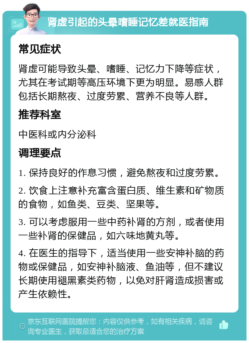 肾虚引起的头晕嗜睡记忆差就医指南 常见症状 肾虚可能导致头晕、嗜睡、记忆力下降等症状，尤其在考试期等高压环境下更为明显。易感人群包括长期熬夜、过度劳累、营养不良等人群。 推荐科室 中医科或内分泌科 调理要点 1. 保持良好的作息习惯，避免熬夜和过度劳累。 2. 饮食上注意补充富含蛋白质、维生素和矿物质的食物，如鱼类、豆类、坚果等。 3. 可以考虑服用一些中药补肾的方剂，或者使用一些补肾的保健品，如六味地黄丸等。 4. 在医生的指导下，适当使用一些安神补脑的药物或保健品，如安神补脑液、鱼油等，但不建议长期使用褪黑素类药物，以免对肝肾造成损害或产生依赖性。