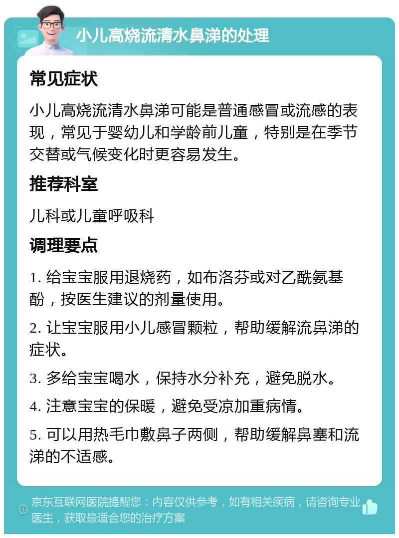 小儿高烧流清水鼻涕的处理 常见症状 小儿高烧流清水鼻涕可能是普通感冒或流感的表现，常见于婴幼儿和学龄前儿童，特别是在季节交替或气候变化时更容易发生。 推荐科室 儿科或儿童呼吸科 调理要点 1. 给宝宝服用退烧药，如布洛芬或对乙酰氨基酚，按医生建议的剂量使用。 2. 让宝宝服用小儿感冒颗粒，帮助缓解流鼻涕的症状。 3. 多给宝宝喝水，保持水分补充，避免脱水。 4. 注意宝宝的保暖，避免受凉加重病情。 5. 可以用热毛巾敷鼻子两侧，帮助缓解鼻塞和流涕的不适感。