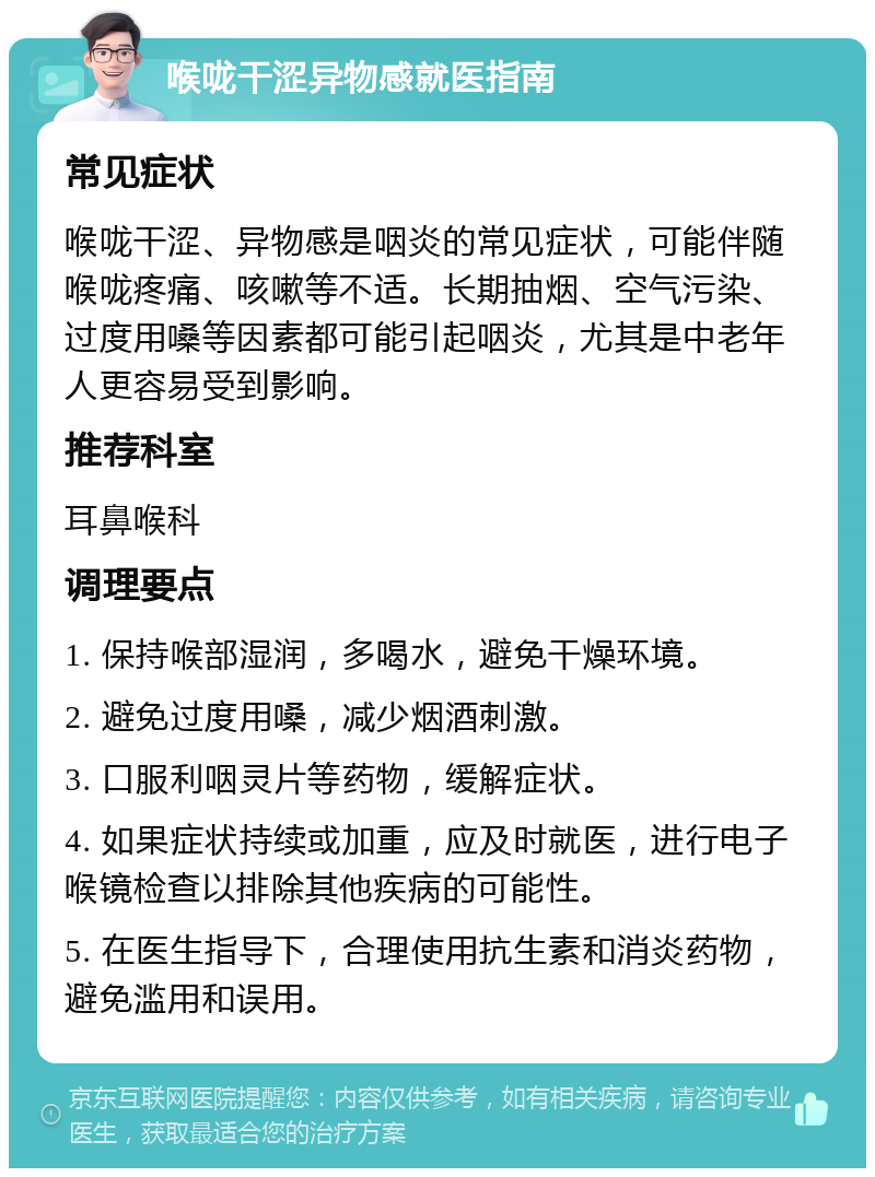 喉咙干涩异物感就医指南 常见症状 喉咙干涩、异物感是咽炎的常见症状，可能伴随喉咙疼痛、咳嗽等不适。长期抽烟、空气污染、过度用嗓等因素都可能引起咽炎，尤其是中老年人更容易受到影响。 推荐科室 耳鼻喉科 调理要点 1. 保持喉部湿润，多喝水，避免干燥环境。 2. 避免过度用嗓，减少烟酒刺激。 3. 口服利咽灵片等药物，缓解症状。 4. 如果症状持续或加重，应及时就医，进行电子喉镜检查以排除其他疾病的可能性。 5. 在医生指导下，合理使用抗生素和消炎药物，避免滥用和误用。