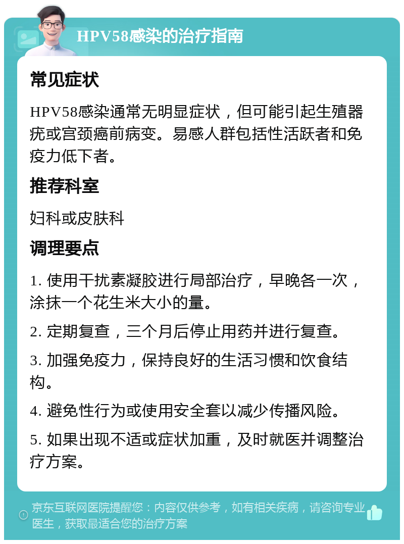 HPV58感染的治疗指南 常见症状 HPV58感染通常无明显症状，但可能引起生殖器疣或宫颈癌前病变。易感人群包括性活跃者和免疫力低下者。 推荐科室 妇科或皮肤科 调理要点 1. 使用干扰素凝胶进行局部治疗，早晚各一次，涂抹一个花生米大小的量。 2. 定期复查，三个月后停止用药并进行复查。 3. 加强免疫力，保持良好的生活习惯和饮食结构。 4. 避免性行为或使用安全套以减少传播风险。 5. 如果出现不适或症状加重，及时就医并调整治疗方案。