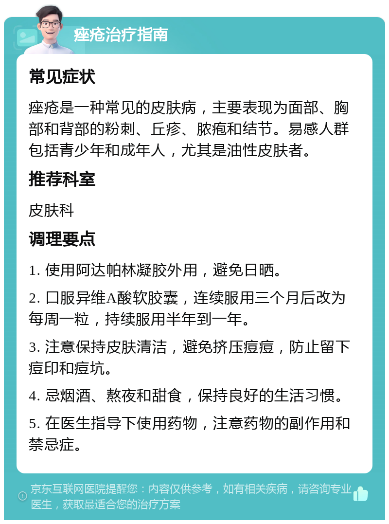 痤疮治疗指南 常见症状 痤疮是一种常见的皮肤病，主要表现为面部、胸部和背部的粉刺、丘疹、脓疱和结节。易感人群包括青少年和成年人，尤其是油性皮肤者。 推荐科室 皮肤科 调理要点 1. 使用阿达帕林凝胶外用，避免日晒。 2. 口服异维A酸软胶囊，连续服用三个月后改为每周一粒，持续服用半年到一年。 3. 注意保持皮肤清洁，避免挤压痘痘，防止留下痘印和痘坑。 4. 忌烟酒、熬夜和甜食，保持良好的生活习惯。 5. 在医生指导下使用药物，注意药物的副作用和禁忌症。