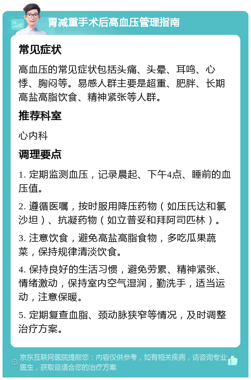 胃减重手术后高血压管理指南 常见症状 高血压的常见症状包括头痛、头晕、耳鸣、心悸、胸闷等。易感人群主要是超重、肥胖、长期高盐高脂饮食、精神紧张等人群。 推荐科室 心内科 调理要点 1. 定期监测血压，记录晨起、下午4点、睡前的血压值。 2. 遵循医嘱，按时服用降压药物（如压氏达和氯沙坦）、抗凝药物（如立普妥和拜阿司匹林）。 3. 注意饮食，避免高盐高脂食物，多吃瓜果蔬菜，保持规律清淡饮食。 4. 保持良好的生活习惯，避免劳累、精神紧张、情绪激动，保持室内空气湿润，勤洗手，适当运动，注意保暖。 5. 定期复查血脂、颈动脉狭窄等情况，及时调整治疗方案。