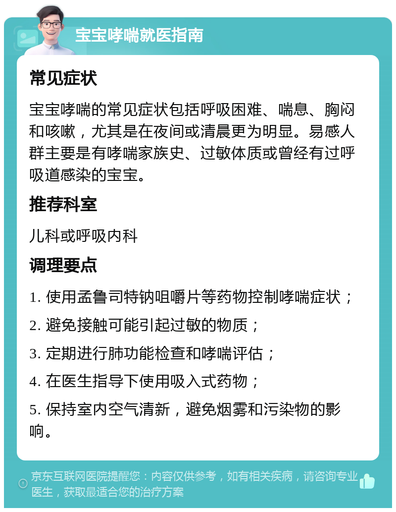 宝宝哮喘就医指南 常见症状 宝宝哮喘的常见症状包括呼吸困难、喘息、胸闷和咳嗽，尤其是在夜间或清晨更为明显。易感人群主要是有哮喘家族史、过敏体质或曾经有过呼吸道感染的宝宝。 推荐科室 儿科或呼吸内科 调理要点 1. 使用孟鲁司特钠咀嚼片等药物控制哮喘症状； 2. 避免接触可能引起过敏的物质； 3. 定期进行肺功能检查和哮喘评估； 4. 在医生指导下使用吸入式药物； 5. 保持室内空气清新，避免烟雾和污染物的影响。