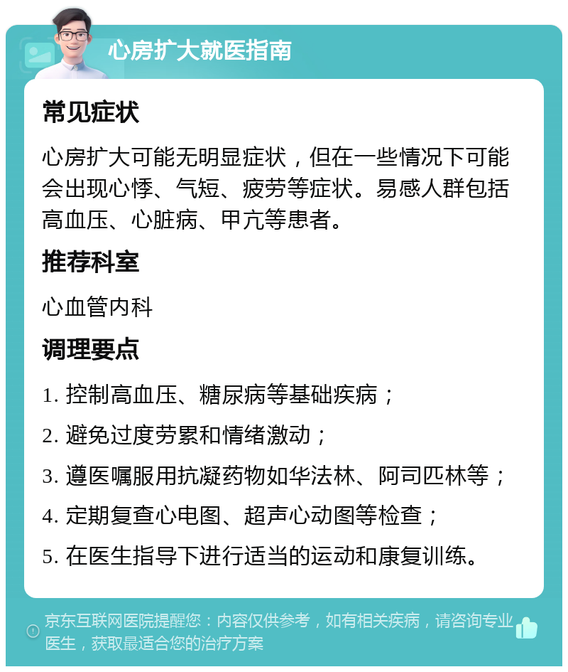 心房扩大就医指南 常见症状 心房扩大可能无明显症状，但在一些情况下可能会出现心悸、气短、疲劳等症状。易感人群包括高血压、心脏病、甲亢等患者。 推荐科室 心血管内科 调理要点 1. 控制高血压、糖尿病等基础疾病； 2. 避免过度劳累和情绪激动； 3. 遵医嘱服用抗凝药物如华法林、阿司匹林等； 4. 定期复查心电图、超声心动图等检查； 5. 在医生指导下进行适当的运动和康复训练。