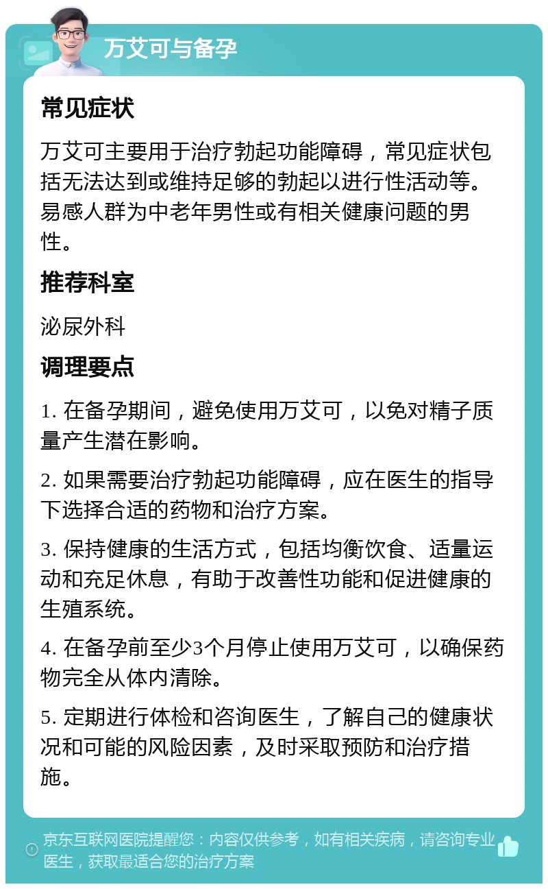 万艾可与备孕 常见症状 万艾可主要用于治疗勃起功能障碍，常见症状包括无法达到或维持足够的勃起以进行性活动等。易感人群为中老年男性或有相关健康问题的男性。 推荐科室 泌尿外科 调理要点 1. 在备孕期间，避免使用万艾可，以免对精子质量产生潜在影响。 2. 如果需要治疗勃起功能障碍，应在医生的指导下选择合适的药物和治疗方案。 3. 保持健康的生活方式，包括均衡饮食、适量运动和充足休息，有助于改善性功能和促进健康的生殖系统。 4. 在备孕前至少3个月停止使用万艾可，以确保药物完全从体内清除。 5. 定期进行体检和咨询医生，了解自己的健康状况和可能的风险因素，及时采取预防和治疗措施。