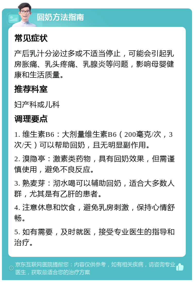 回奶方法指南 常见症状 产后乳汁分泌过多或不适当停止，可能会引起乳房胀痛、乳头疼痛、乳腺炎等问题，影响母婴健康和生活质量。 推荐科室 妇产科或儿科 调理要点 1. 维生素B6：大剂量维生素B6（200毫克/次，3次/天）可以帮助回奶，且无明显副作用。 2. 溴隐亭：激素类药物，具有回奶效果，但需谨慎使用，避免不良反应。 3. 熟麦芽：沏水喝可以辅助回奶，适合大多数人群，尤其是有乙肝的患者。 4. 注意休息和饮食，避免乳房刺激，保持心情舒畅。 5. 如有需要，及时就医，接受专业医生的指导和治疗。