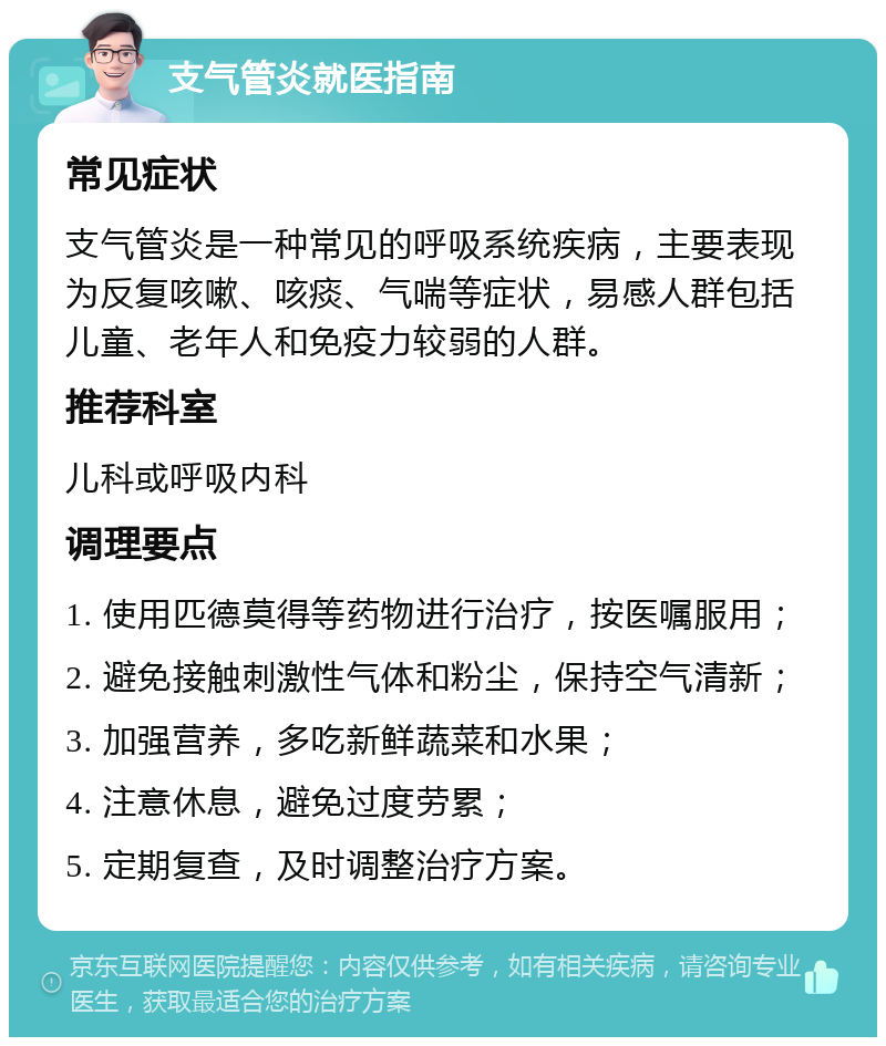 支气管炎就医指南 常见症状 支气管炎是一种常见的呼吸系统疾病，主要表现为反复咳嗽、咳痰、气喘等症状，易感人群包括儿童、老年人和免疫力较弱的人群。 推荐科室 儿科或呼吸内科 调理要点 1. 使用匹德莫得等药物进行治疗，按医嘱服用； 2. 避免接触刺激性气体和粉尘，保持空气清新； 3. 加强营养，多吃新鲜蔬菜和水果； 4. 注意休息，避免过度劳累； 5. 定期复查，及时调整治疗方案。