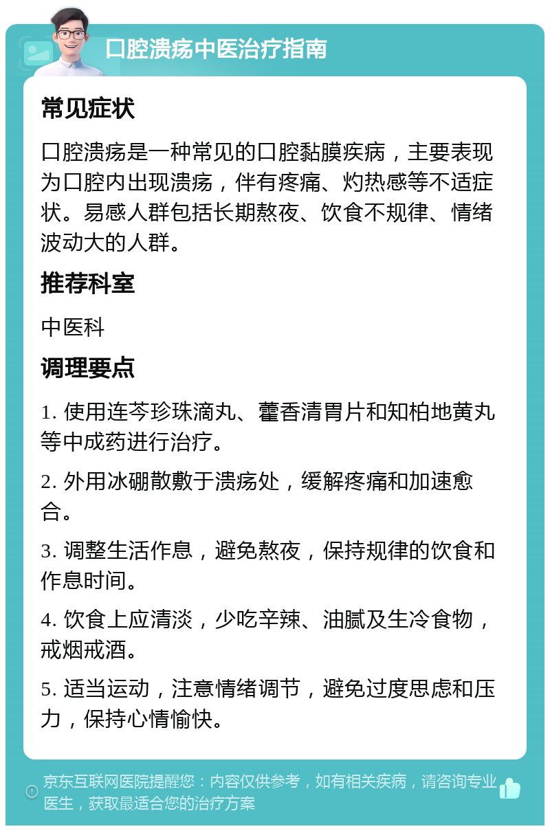 口腔溃疡中医治疗指南 常见症状 口腔溃疡是一种常见的口腔黏膜疾病，主要表现为口腔内出现溃疡，伴有疼痛、灼热感等不适症状。易感人群包括长期熬夜、饮食不规律、情绪波动大的人群。 推荐科室 中医科 调理要点 1. 使用连芩珍珠滴丸、藿香清胃片和知柏地黄丸等中成药进行治疗。 2. 外用冰硼散敷于溃疡处，缓解疼痛和加速愈合。 3. 调整生活作息，避免熬夜，保持规律的饮食和作息时间。 4. 饮食上应清淡，少吃辛辣、油腻及生冷食物，戒烟戒酒。 5. 适当运动，注意情绪调节，避免过度思虑和压力，保持心情愉快。