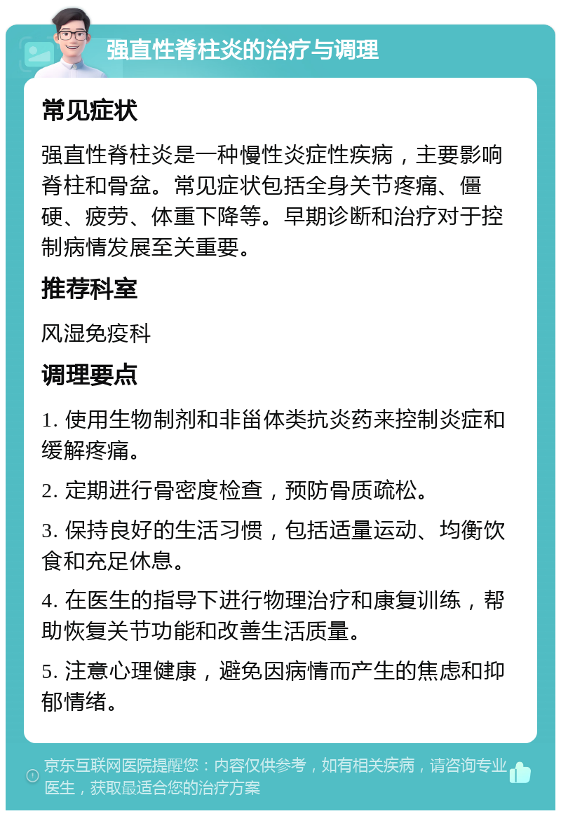 强直性脊柱炎的治疗与调理 常见症状 强直性脊柱炎是一种慢性炎症性疾病，主要影响脊柱和骨盆。常见症状包括全身关节疼痛、僵硬、疲劳、体重下降等。早期诊断和治疗对于控制病情发展至关重要。 推荐科室 风湿免疫科 调理要点 1. 使用生物制剂和非甾体类抗炎药来控制炎症和缓解疼痛。 2. 定期进行骨密度检查，预防骨质疏松。 3. 保持良好的生活习惯，包括适量运动、均衡饮食和充足休息。 4. 在医生的指导下进行物理治疗和康复训练，帮助恢复关节功能和改善生活质量。 5. 注意心理健康，避免因病情而产生的焦虑和抑郁情绪。