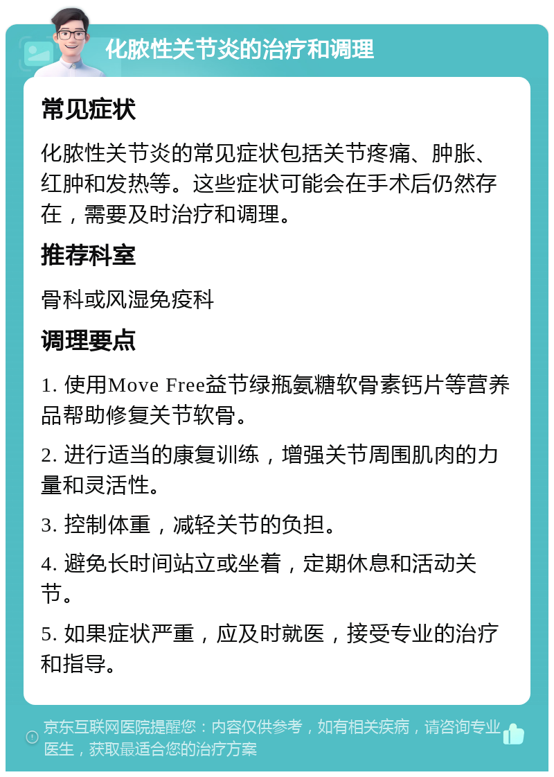 化脓性关节炎的治疗和调理 常见症状 化脓性关节炎的常见症状包括关节疼痛、肿胀、红肿和发热等。这些症状可能会在手术后仍然存在，需要及时治疗和调理。 推荐科室 骨科或风湿免疫科 调理要点 1. 使用Move Free益节绿瓶氨糖软骨素钙片等营养品帮助修复关节软骨。 2. 进行适当的康复训练，增强关节周围肌肉的力量和灵活性。 3. 控制体重，减轻关节的负担。 4. 避免长时间站立或坐着，定期休息和活动关节。 5. 如果症状严重，应及时就医，接受专业的治疗和指导。